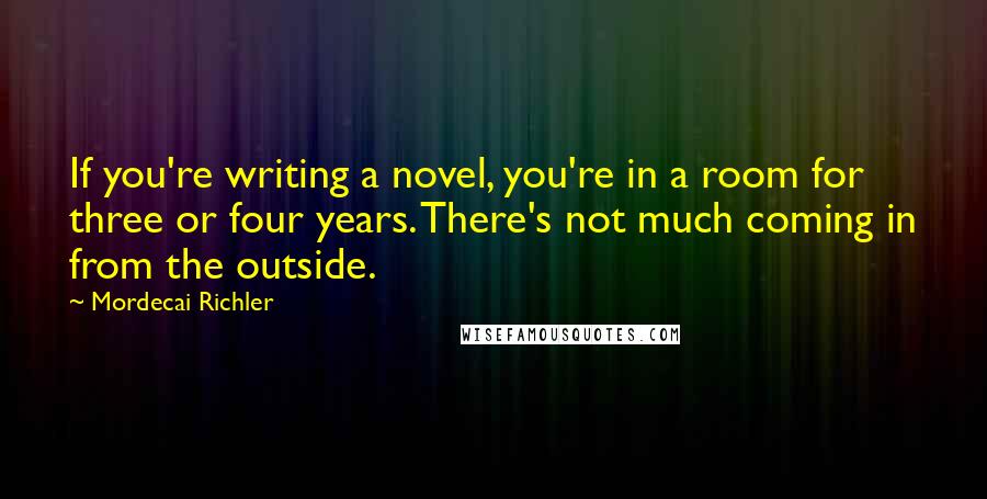 Mordecai Richler Quotes: If you're writing a novel, you're in a room for three or four years. There's not much coming in from the outside.