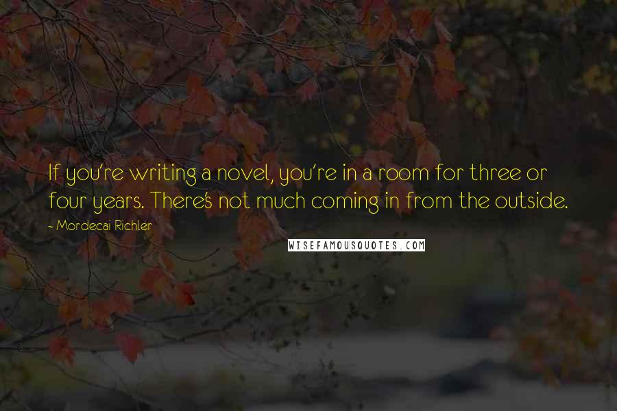 Mordecai Richler Quotes: If you're writing a novel, you're in a room for three or four years. There's not much coming in from the outside.