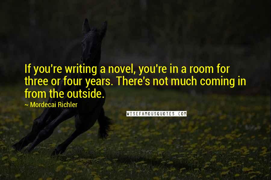 Mordecai Richler Quotes: If you're writing a novel, you're in a room for three or four years. There's not much coming in from the outside.