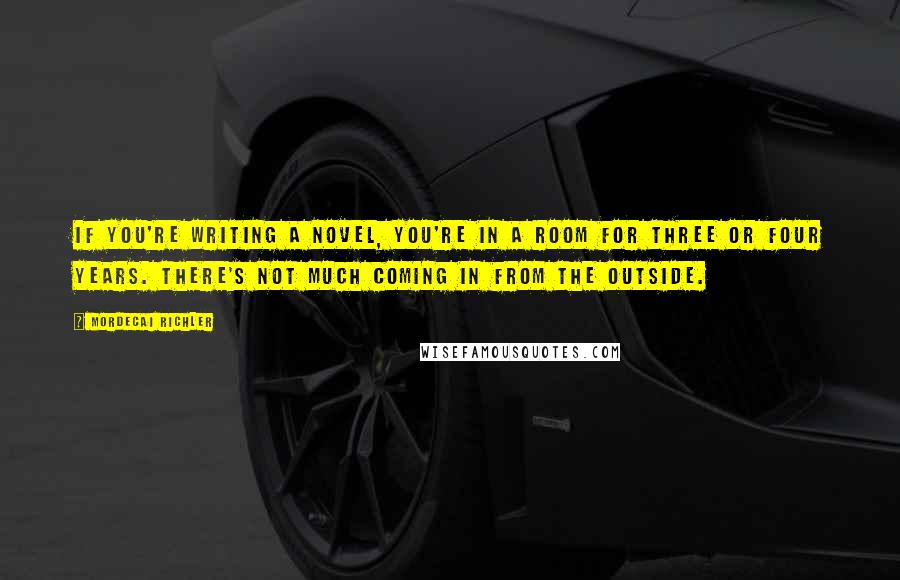 Mordecai Richler Quotes: If you're writing a novel, you're in a room for three or four years. There's not much coming in from the outside.