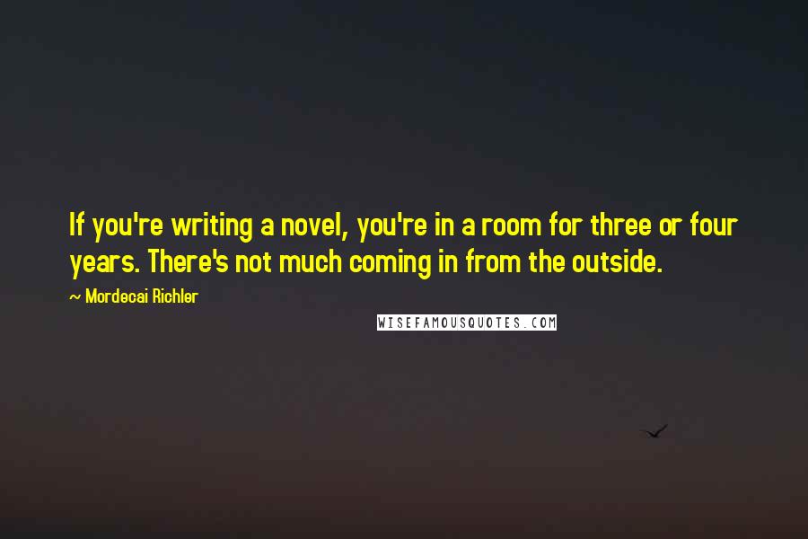 Mordecai Richler Quotes: If you're writing a novel, you're in a room for three or four years. There's not much coming in from the outside.