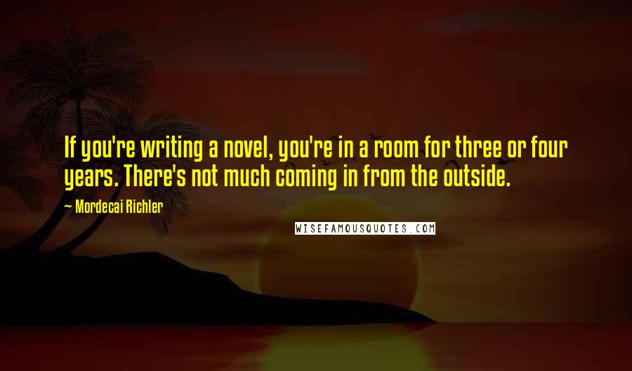 Mordecai Richler Quotes: If you're writing a novel, you're in a room for three or four years. There's not much coming in from the outside.