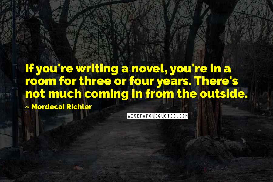 Mordecai Richler Quotes: If you're writing a novel, you're in a room for three or four years. There's not much coming in from the outside.