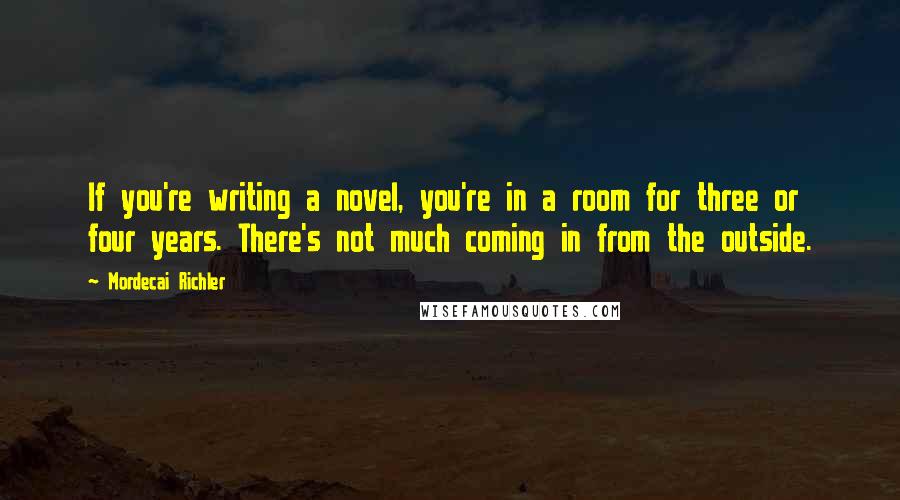 Mordecai Richler Quotes: If you're writing a novel, you're in a room for three or four years. There's not much coming in from the outside.