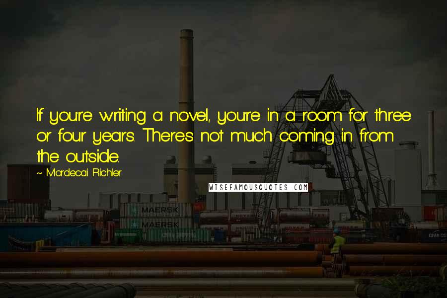 Mordecai Richler Quotes: If you're writing a novel, you're in a room for three or four years. There's not much coming in from the outside.