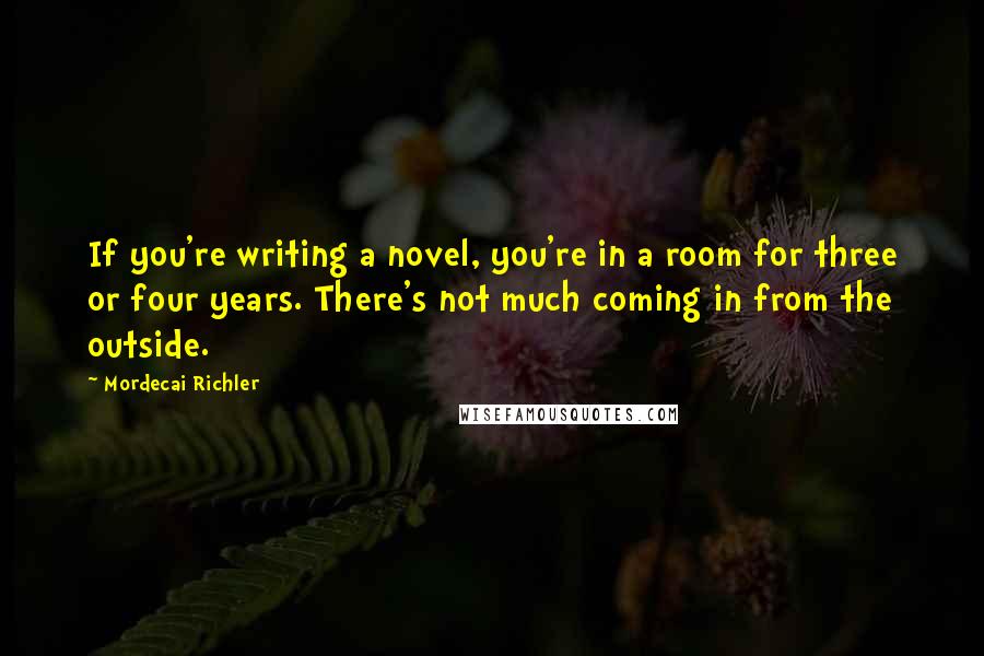 Mordecai Richler Quotes: If you're writing a novel, you're in a room for three or four years. There's not much coming in from the outside.