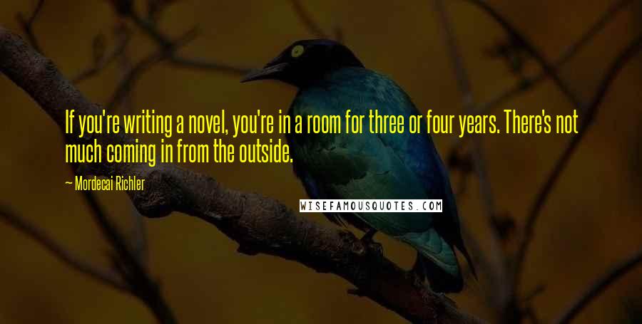 Mordecai Richler Quotes: If you're writing a novel, you're in a room for three or four years. There's not much coming in from the outside.