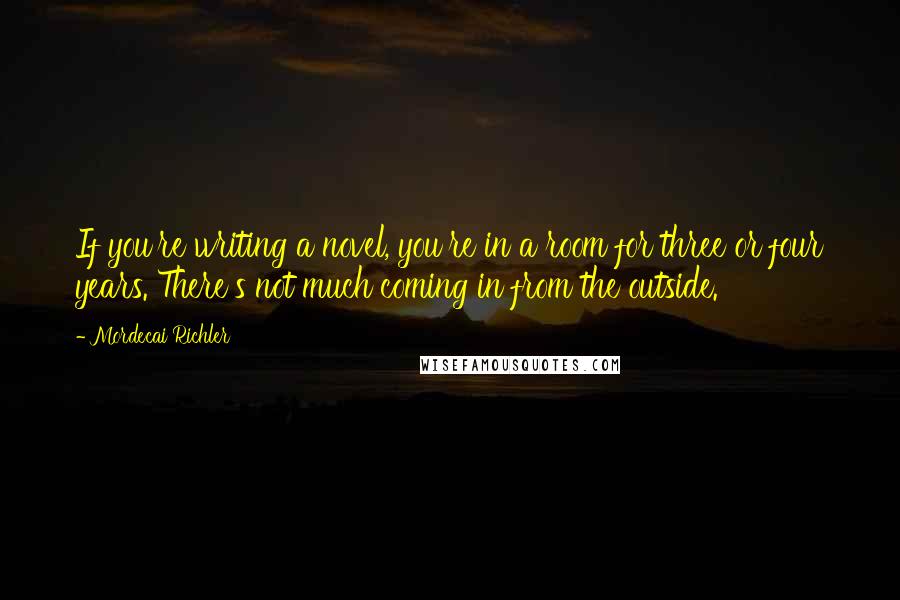 Mordecai Richler Quotes: If you're writing a novel, you're in a room for three or four years. There's not much coming in from the outside.