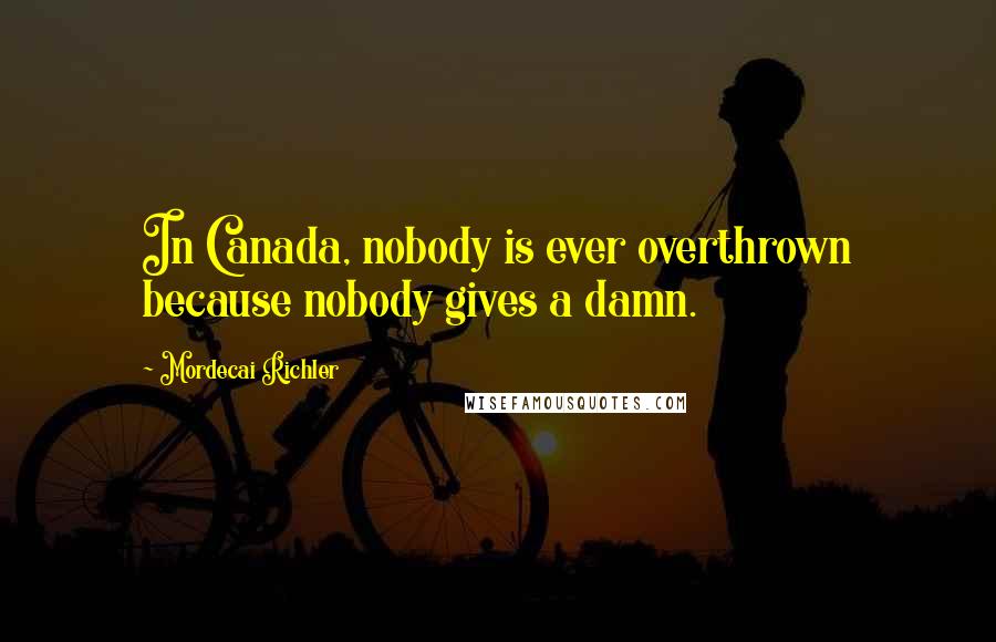 Mordecai Richler Quotes: In Canada, nobody is ever overthrown because nobody gives a damn.