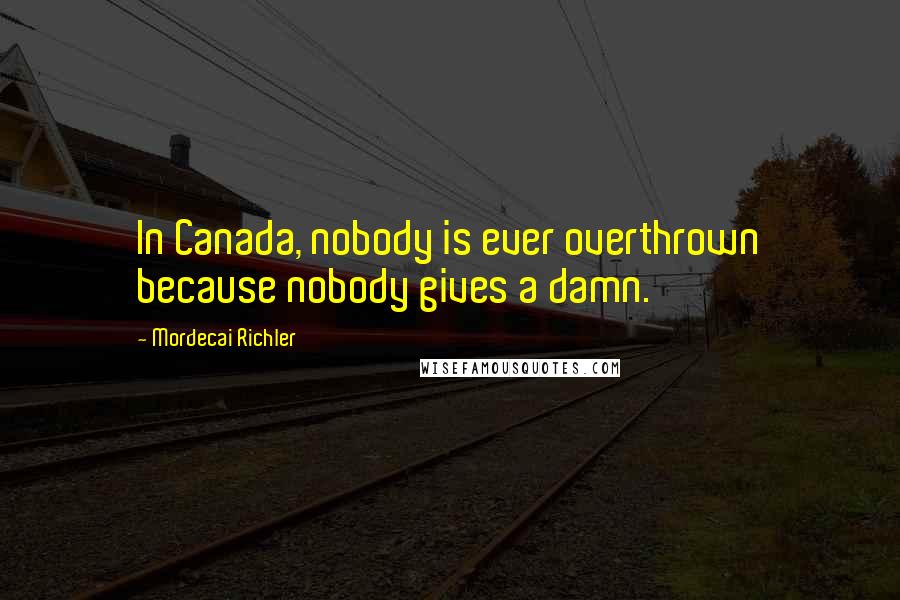 Mordecai Richler Quotes: In Canada, nobody is ever overthrown because nobody gives a damn.