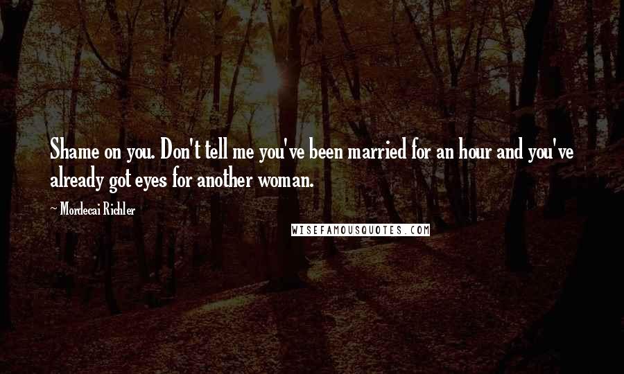 Mordecai Richler Quotes: Shame on you. Don't tell me you've been married for an hour and you've already got eyes for another woman.