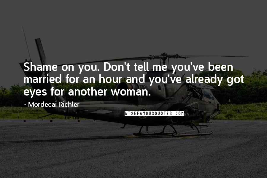 Mordecai Richler Quotes: Shame on you. Don't tell me you've been married for an hour and you've already got eyes for another woman.