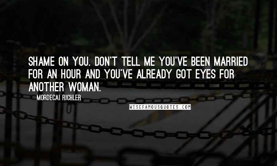 Mordecai Richler Quotes: Shame on you. Don't tell me you've been married for an hour and you've already got eyes for another woman.