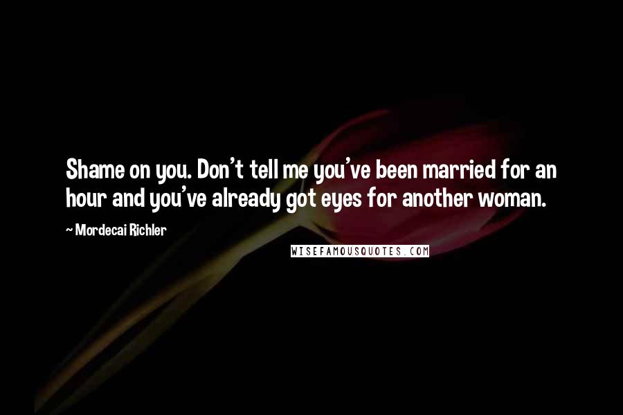 Mordecai Richler Quotes: Shame on you. Don't tell me you've been married for an hour and you've already got eyes for another woman.