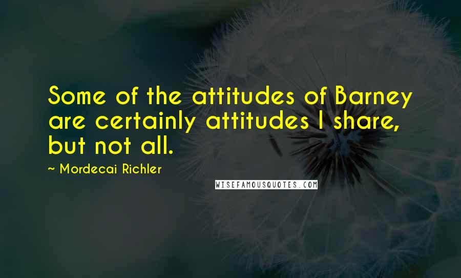 Mordecai Richler Quotes: Some of the attitudes of Barney are certainly attitudes I share, but not all.