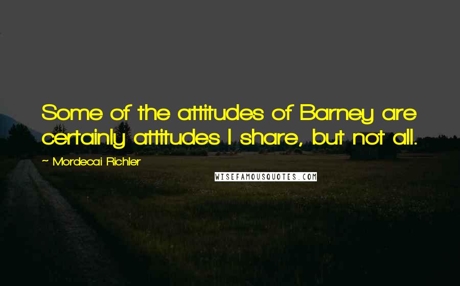 Mordecai Richler Quotes: Some of the attitudes of Barney are certainly attitudes I share, but not all.