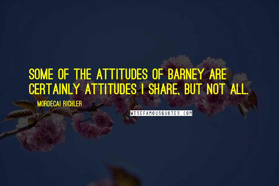 Mordecai Richler Quotes: Some of the attitudes of Barney are certainly attitudes I share, but not all.