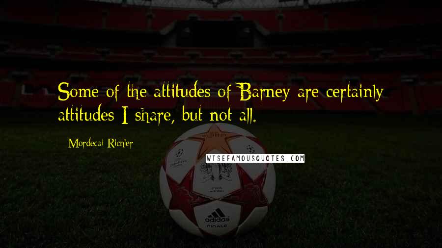 Mordecai Richler Quotes: Some of the attitudes of Barney are certainly attitudes I share, but not all.