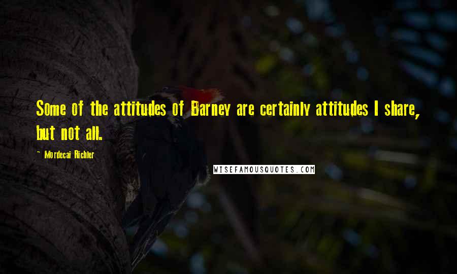 Mordecai Richler Quotes: Some of the attitudes of Barney are certainly attitudes I share, but not all.