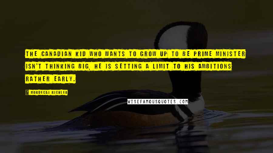 Mordecai Richler Quotes: The Canadian kid who wants to grow up to be Prime Minister isn't thinking big, he is setting a limit to his ambitions rather early.