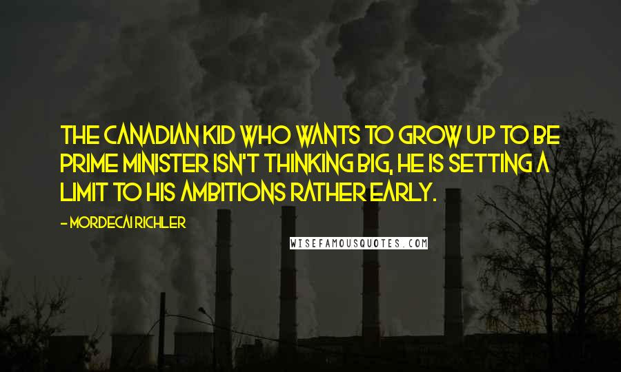 Mordecai Richler Quotes: The Canadian kid who wants to grow up to be Prime Minister isn't thinking big, he is setting a limit to his ambitions rather early.