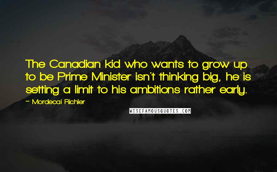 Mordecai Richler Quotes: The Canadian kid who wants to grow up to be Prime Minister isn't thinking big, he is setting a limit to his ambitions rather early.