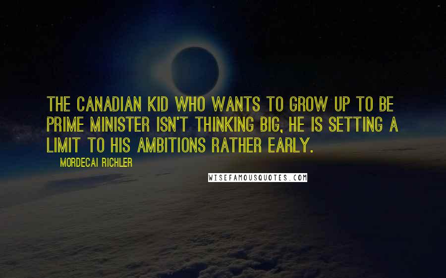 Mordecai Richler Quotes: The Canadian kid who wants to grow up to be Prime Minister isn't thinking big, he is setting a limit to his ambitions rather early.