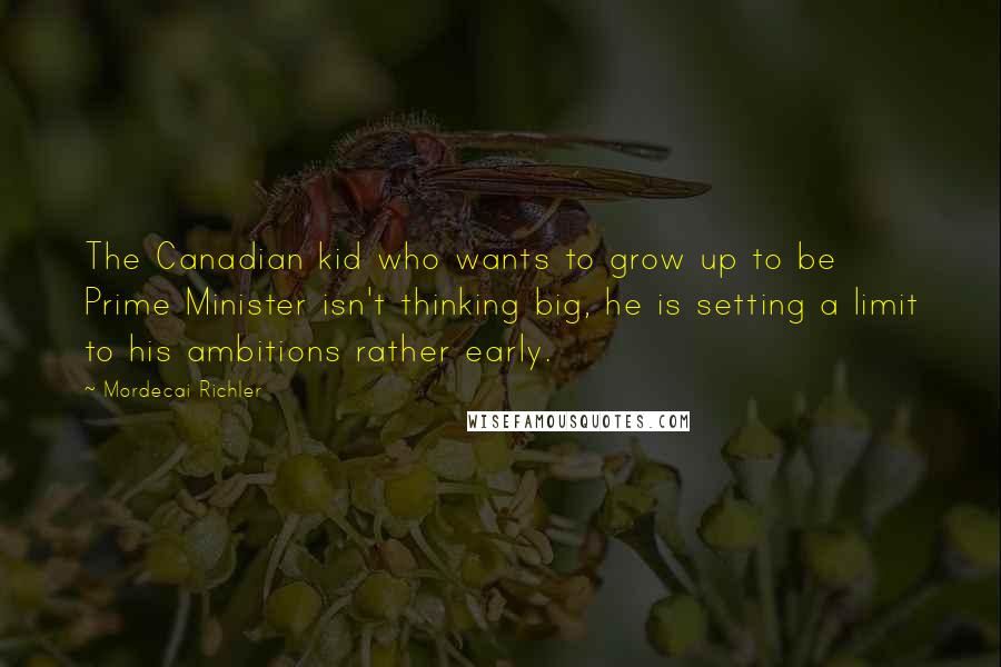 Mordecai Richler Quotes: The Canadian kid who wants to grow up to be Prime Minister isn't thinking big, he is setting a limit to his ambitions rather early.