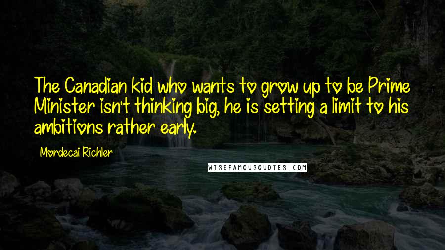 Mordecai Richler Quotes: The Canadian kid who wants to grow up to be Prime Minister isn't thinking big, he is setting a limit to his ambitions rather early.