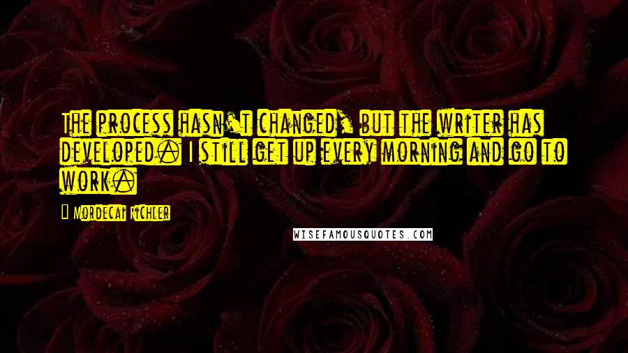 Mordecai Richler Quotes: The process hasn't changed, but the writer has developed. I still get up every morning and go to work.