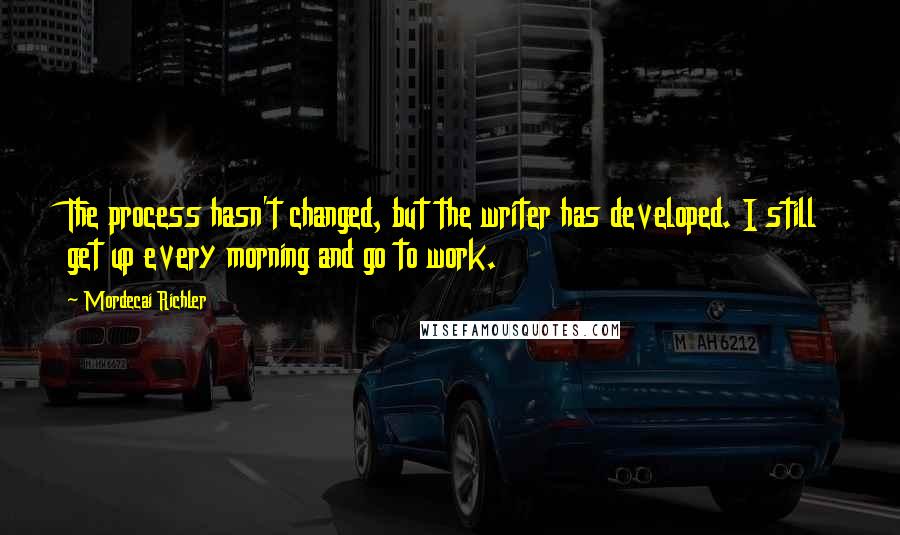 Mordecai Richler Quotes: The process hasn't changed, but the writer has developed. I still get up every morning and go to work.