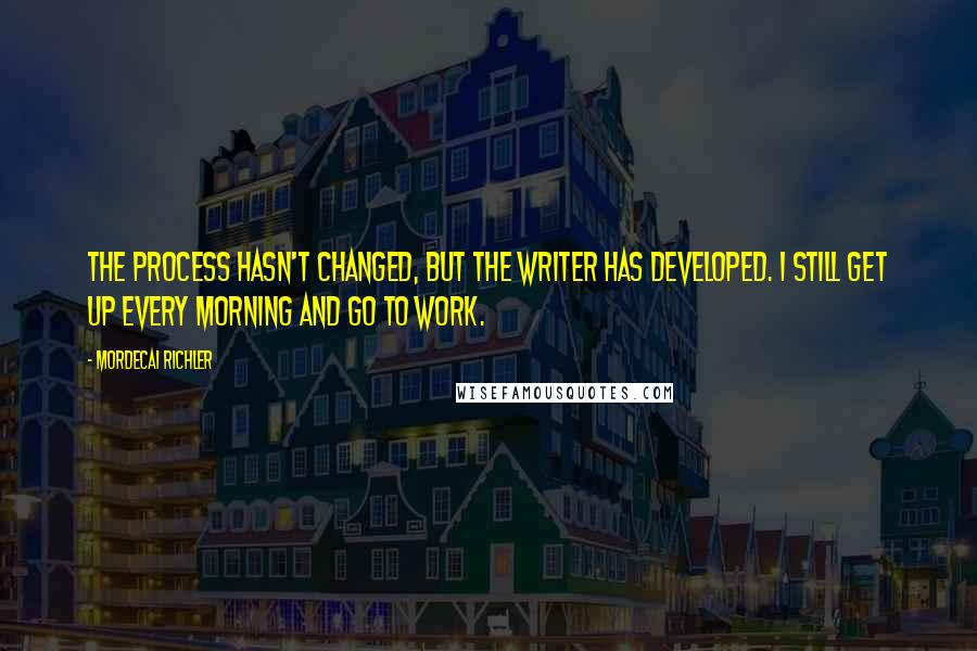 Mordecai Richler Quotes: The process hasn't changed, but the writer has developed. I still get up every morning and go to work.