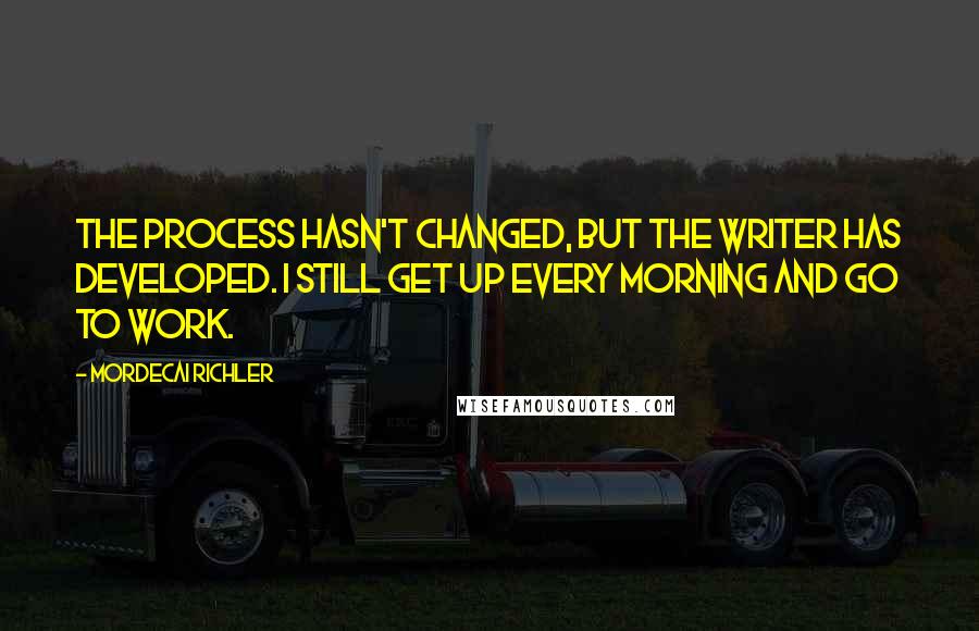 Mordecai Richler Quotes: The process hasn't changed, but the writer has developed. I still get up every morning and go to work.