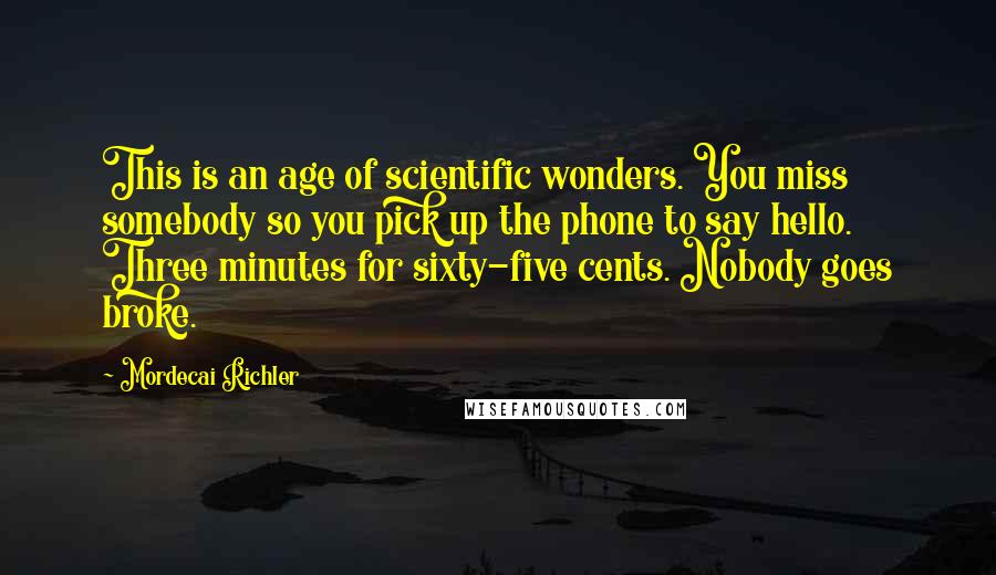 Mordecai Richler Quotes: This is an age of scientific wonders. You miss somebody so you pick up the phone to say hello. Three minutes for sixty-five cents. Nobody goes broke.