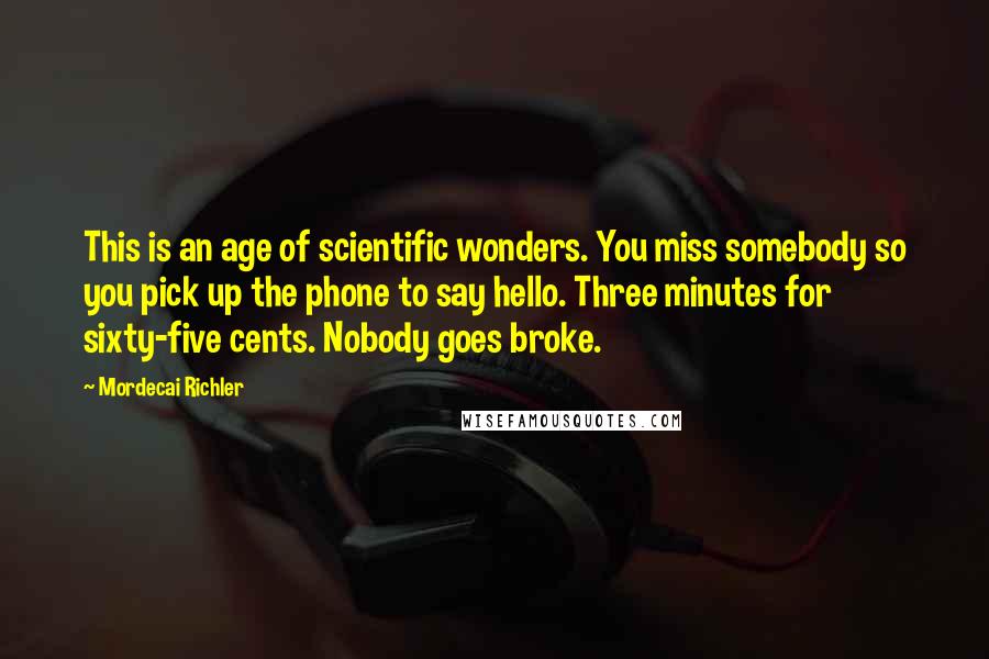 Mordecai Richler Quotes: This is an age of scientific wonders. You miss somebody so you pick up the phone to say hello. Three minutes for sixty-five cents. Nobody goes broke.