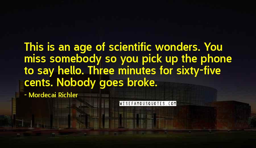 Mordecai Richler Quotes: This is an age of scientific wonders. You miss somebody so you pick up the phone to say hello. Three minutes for sixty-five cents. Nobody goes broke.