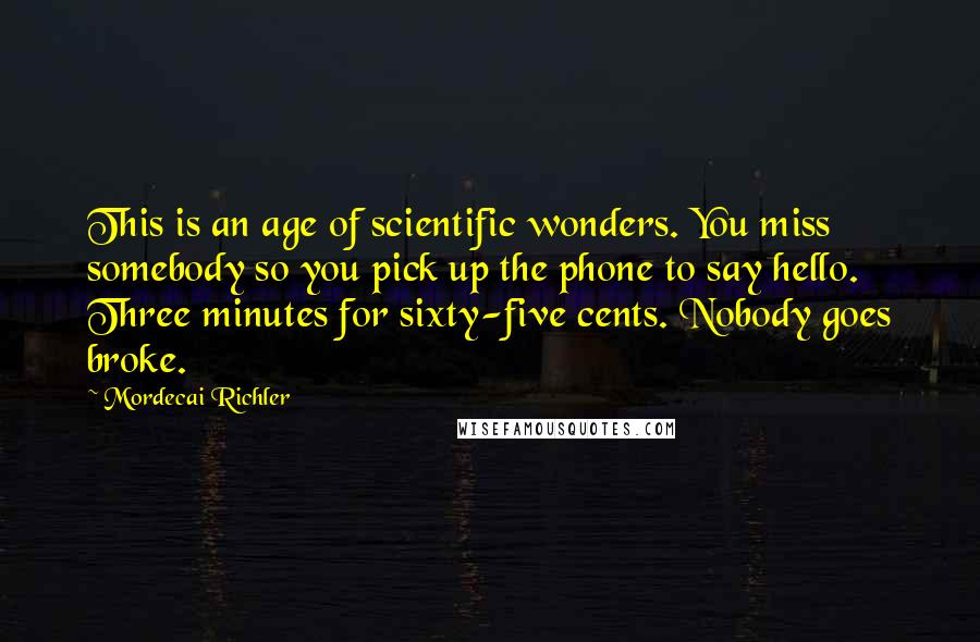 Mordecai Richler Quotes: This is an age of scientific wonders. You miss somebody so you pick up the phone to say hello. Three minutes for sixty-five cents. Nobody goes broke.