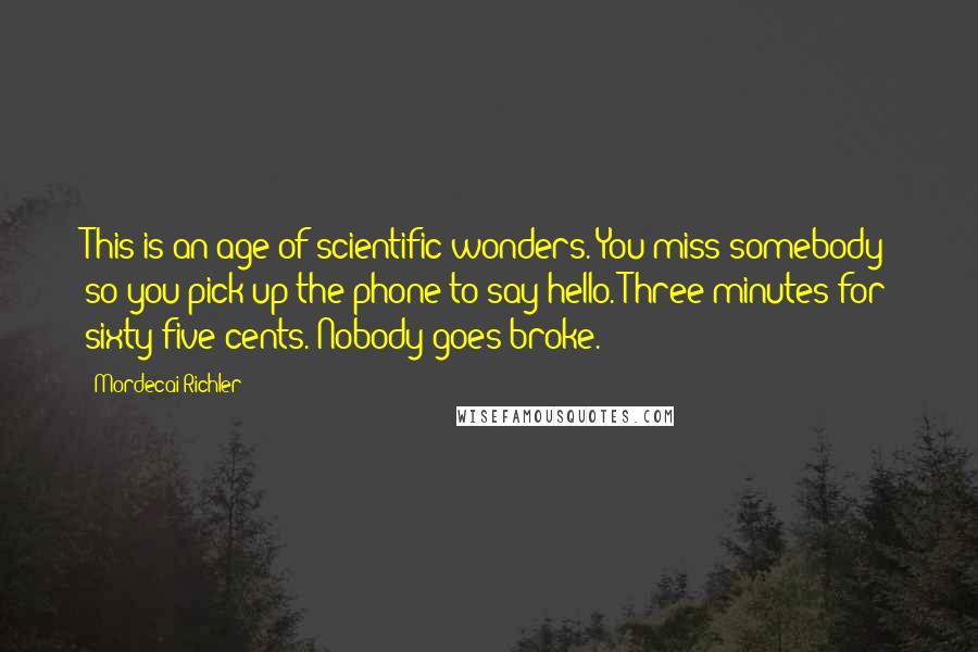 Mordecai Richler Quotes: This is an age of scientific wonders. You miss somebody so you pick up the phone to say hello. Three minutes for sixty-five cents. Nobody goes broke.