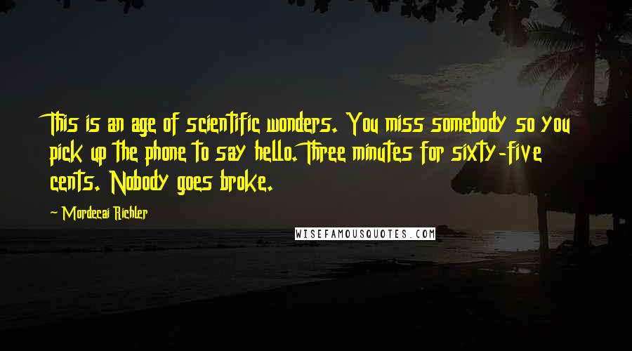 Mordecai Richler Quotes: This is an age of scientific wonders. You miss somebody so you pick up the phone to say hello. Three minutes for sixty-five cents. Nobody goes broke.