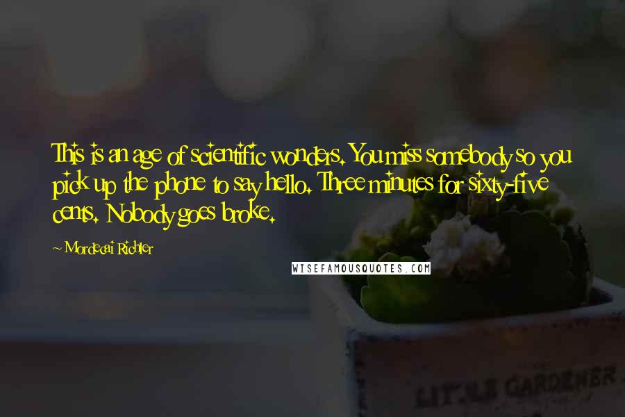 Mordecai Richler Quotes: This is an age of scientific wonders. You miss somebody so you pick up the phone to say hello. Three minutes for sixty-five cents. Nobody goes broke.