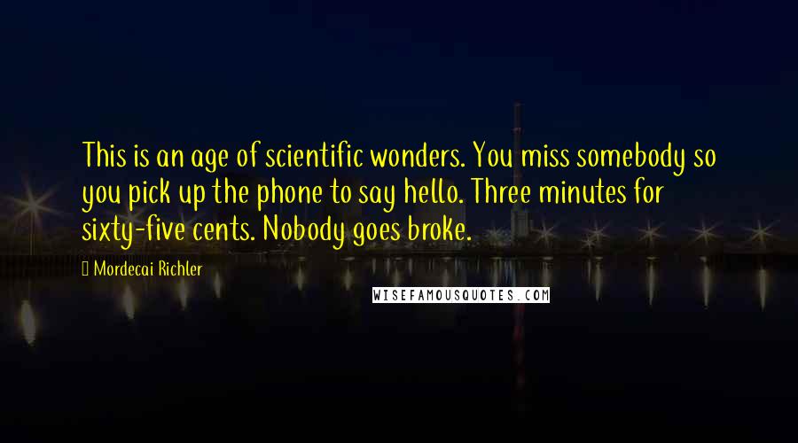 Mordecai Richler Quotes: This is an age of scientific wonders. You miss somebody so you pick up the phone to say hello. Three minutes for sixty-five cents. Nobody goes broke.