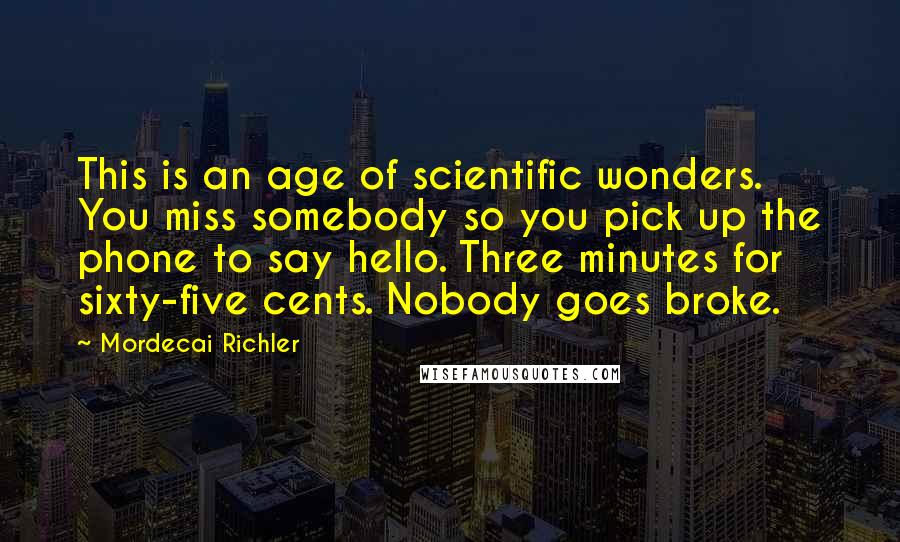 Mordecai Richler Quotes: This is an age of scientific wonders. You miss somebody so you pick up the phone to say hello. Three minutes for sixty-five cents. Nobody goes broke.