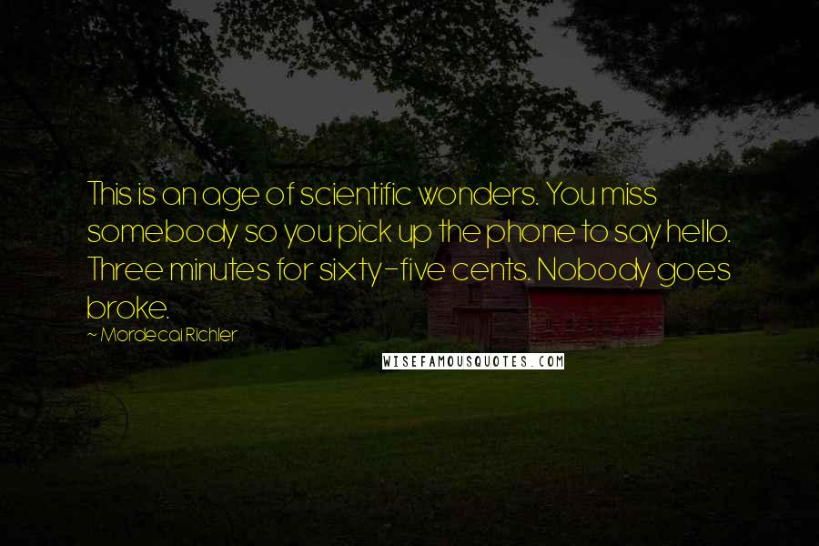 Mordecai Richler Quotes: This is an age of scientific wonders. You miss somebody so you pick up the phone to say hello. Three minutes for sixty-five cents. Nobody goes broke.