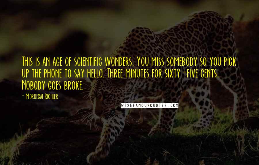 Mordecai Richler Quotes: This is an age of scientific wonders. You miss somebody so you pick up the phone to say hello. Three minutes for sixty-five cents. Nobody goes broke.