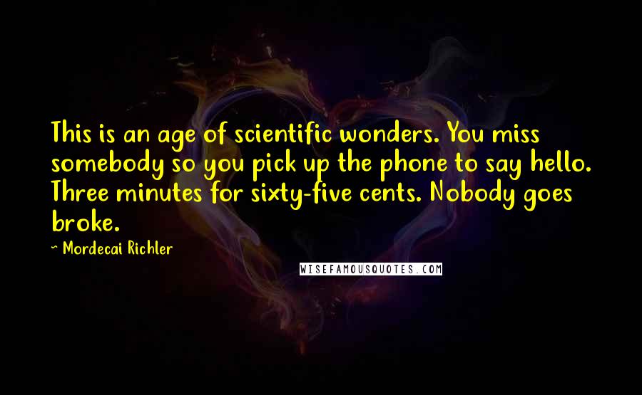 Mordecai Richler Quotes: This is an age of scientific wonders. You miss somebody so you pick up the phone to say hello. Three minutes for sixty-five cents. Nobody goes broke.