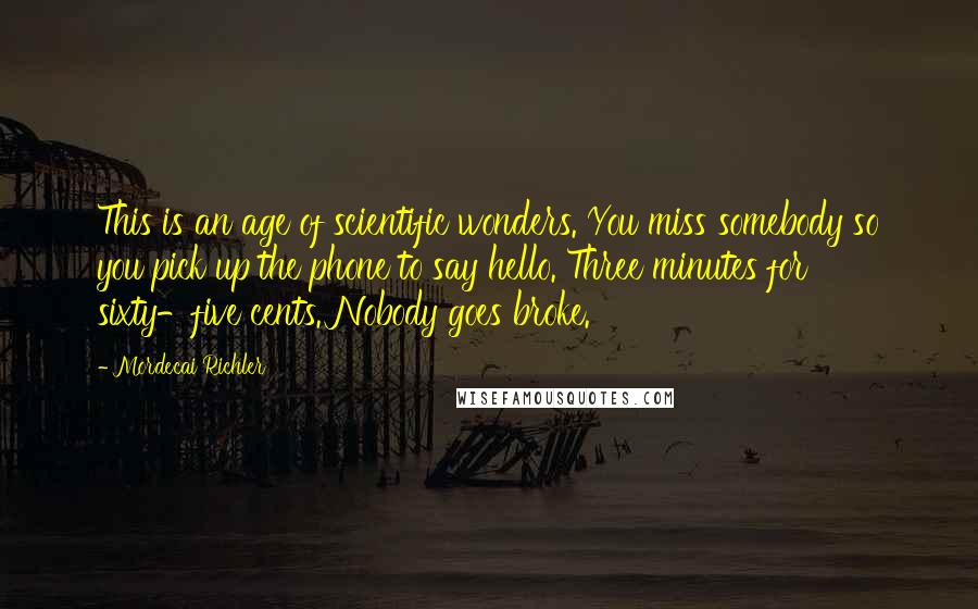 Mordecai Richler Quotes: This is an age of scientific wonders. You miss somebody so you pick up the phone to say hello. Three minutes for sixty-five cents. Nobody goes broke.