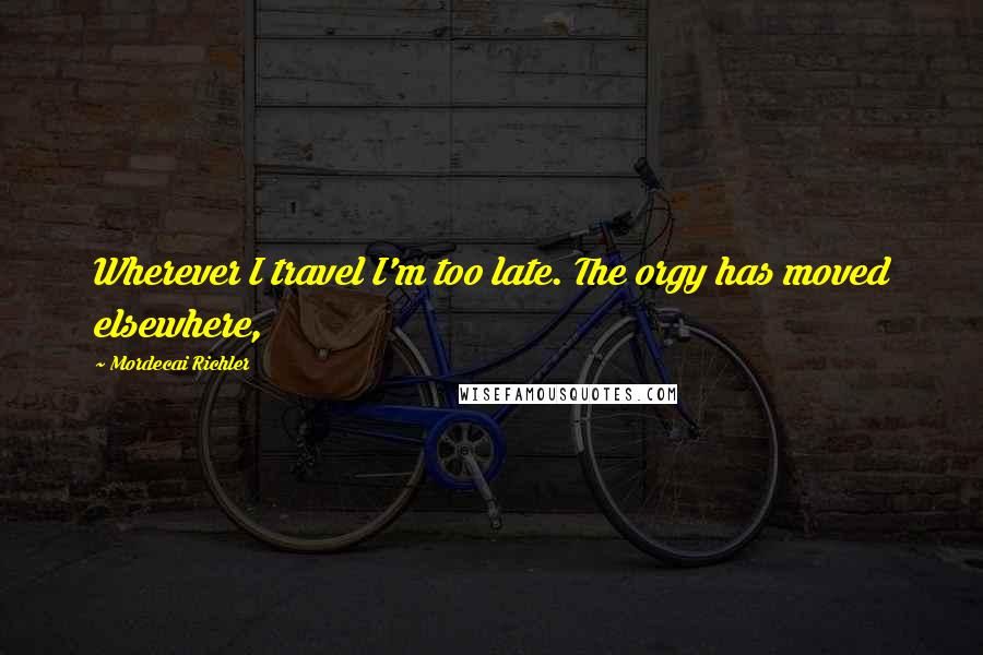 Mordecai Richler Quotes: Wherever I travel I'm too late. The orgy has moved elsewhere,
