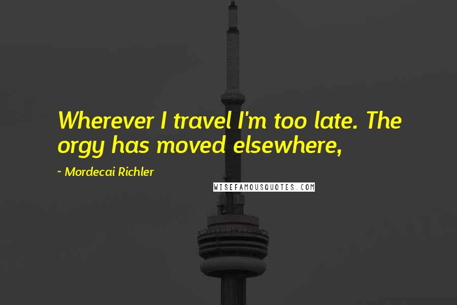 Mordecai Richler Quotes: Wherever I travel I'm too late. The orgy has moved elsewhere,