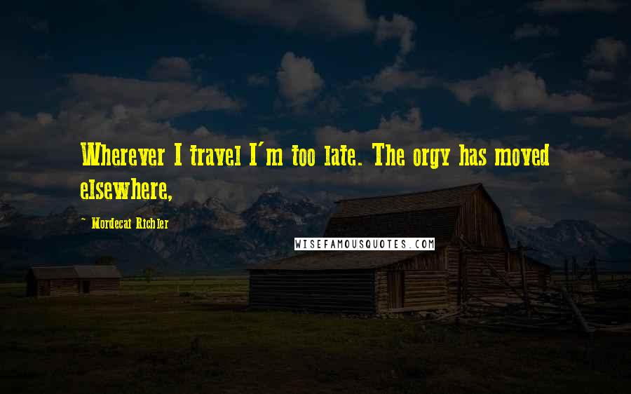 Mordecai Richler Quotes: Wherever I travel I'm too late. The orgy has moved elsewhere,