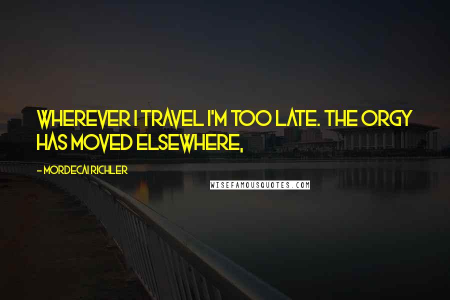 Mordecai Richler Quotes: Wherever I travel I'm too late. The orgy has moved elsewhere,